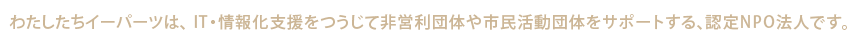 わたしたちイーパーツは、IT・情報化支援をつうじて非営利団体や市民活動団体をサポートする、特定非営利活動法人です。